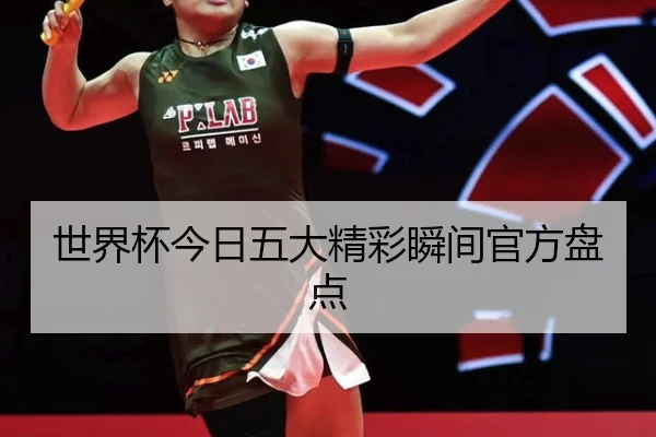 世界杯今日五大精彩瞬间官方盘点